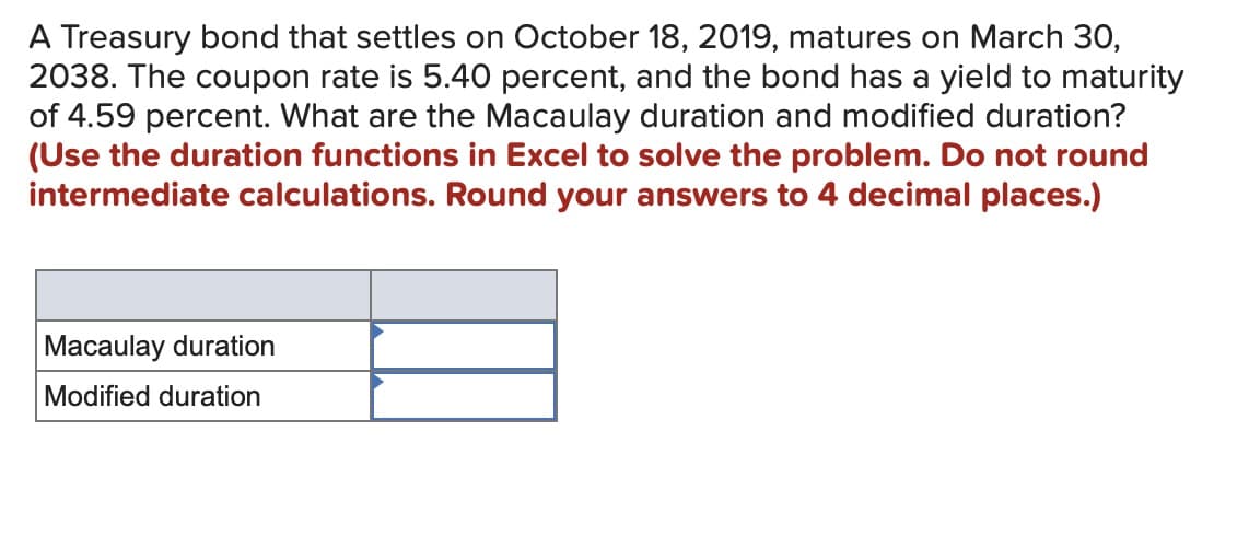 A Treasury bond that settles on October 18, 2019, matures on March 30,
2038. The coupon rate is 5.40 percent, and the bond has a yield to maturity
of 4.59 percent. What are the Macaulay duration and modified duration?
(Use the duration functions in Excel to solve the problem. Do not round
intermediate calculations. Round your answers to 4 decimal places.)
Macaulay duration
Modified duration