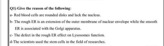 Q1) Give the reason of the following:
a- Red blood cells are rounded disks and lack the nucleus.
b- The rough ER is an extension of the outer membrane of nuclear envelope while the smooth
ER is associated with the Golgi apparatus,
c- The defect in the rough ER effect on Lysosomes function.
d-The scientists used the stem cells in the field of researches.
