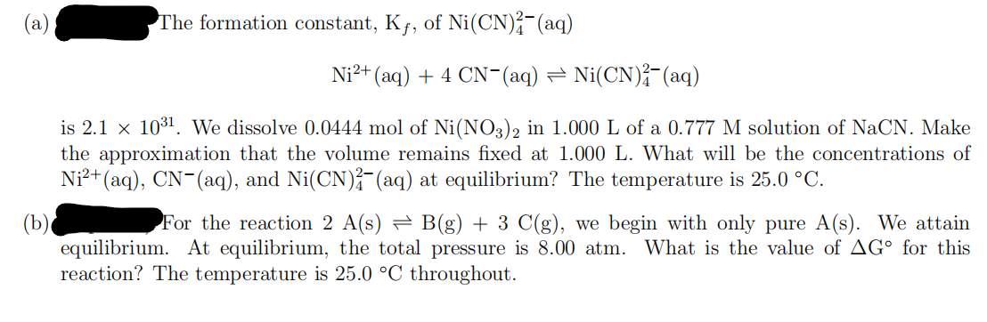 (a)
(b)
The formation constant, Kf, of Ni(CN)2(aq)
Ni²+ (aq) + 4 CN¯(aq) ⇒ Ni(CN)²(aq)
is 2.1 x 10³¹. We dissolve 0.0444 mol of Ni(NO3)2 in 1.000 L of a 0.777 M solution of NaCN. Make
the approximation that the volume remains fixed at 1.000 L. What will be the concentrations of
Ni²+ (aq), CN- (aq), and Ni(CN)2(aq) at equilibrium? The temperature is 25.0 °C.
For the reaction 2 A(s) = B(g) + 3 C(g), we begin with only pure A(s). We attain
equilibrium. At equilibrium, the total pressure is 8.00 atm. What is the value of AG for this
reaction? The temperature is 25.0 °C throughout.