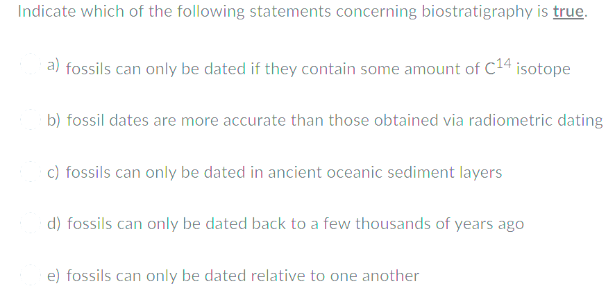Indicate which of the following statements concerning biostratigraphy is true.
a) fossils can only be dated if they contain some amount of C14 isotope
b) fossil dates are more accurate than those obtained via radiometric dating
c) fossils can only be dated in ancient oceanic sediment layers
d) fossils can only be dated back to a few thousands of years ago
e) fossils can only be dated relative to one another
