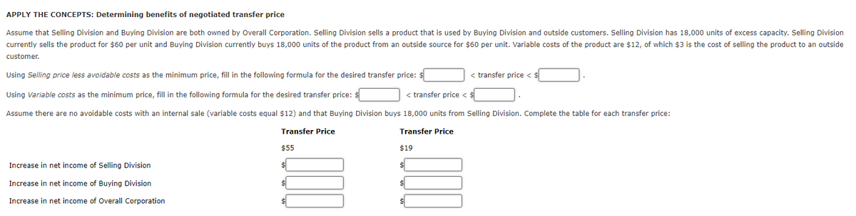 APPLY THE CONCEPTS: Determining benefits of negotiated transfer price
Assume that Selling Division and Buying Division are both owned by Overall Corporation. Selling Division sells a product that is used by Buying Division and outside customers. Selling Division has 18,000 units of excess capacity. Selling Division
currently sells the product for $60 per unit and Buying Division currently buys 18,000 units of the product from an outside source for $60 per unit. Variable costs of the product are $12, of which $3 is the cost of selling the product to an outside
customer.
Using Selling price less avoidable costs as the minimum price, fill in the following formula for the desired transfer price: $
< transfer price <
Using Variable costs as the minimum price, fill in the following formula for the desired transfer price: $
< transfer price < $
Assume there are no avoidable costs with an internal sale (variable costs equal $12) and that Buying Division buys 18,000 units from Selling Division. Complete the table for each transfer price:
Transfer Price
Transfer Price
$55
$19
Increase in net income of Selling Division
Increase in net income of Buying Division
Increase in net income of Overall Corporation
1.00
