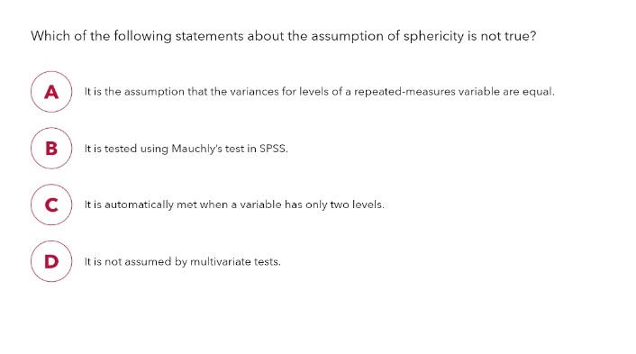 Which of the following statements about the assumption of sphericity is not true?
A
B
C
D
It is the assumption that the variances for levels of a repeated-measures variable are equal.
It is tested using Mauchly's test in SPSS.
It is automatically met when a variable has only two levels.
It is not assumed by multivariate tests.