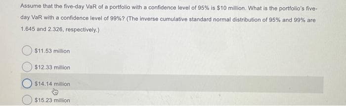 Assume that the five-day VaR of a portfolio with a confidence level of 95% is $10 million. What is the portfolio's five-
day VaR with a confidence level of 99% ? (The inverse cumulative standard normal distribution of 95% and 99% are
1.645 and 2.326, respectively.)
$11.53 million
$12.33 million
$14.14 million.
$15.23 million