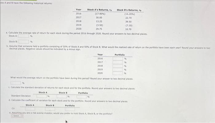 cks A and B have the following historical returns:
Year
2016
2017
2018
2019
2020
Stock A's Returns, ra
(17.90%)
30.00
13.25
(3.50)
29.75
Stock B's Returns, ra
(14.20%)
22.70
a. Calculate the average rate of return for each stock during the period 2016 through 2020. Round your answers to two decimal places.
Stock A
39.50
(7.10)
10.70
Stock B
b. Assume that someone held a portfolio consisting of 50% of Stock A and 50% of Stock 8. What would the realized rate of return on the portfolio have been each year? Round your answers to two
decimal places. Negative values should be indicated by a minus sign.
Year
2016
2017
2018
2019
2020
What would the average return on the portfolio have been during this period? Round your answer to two decimal places.
Portfolio
CV
e. Assuming you are a risk-averse investor, would you prefer to hold Stock A, Stock B, or the portfolio?
ele
Calculate the standard deviation of returns for each stock and for the portfolio. Hound your answers to two decimal places.
Stock A
Stock B
Portfolio
Standard Deviation
d. Calculate the coefficient of variation for each stock and for the portfolio. Round your answers to two decimal places.
Stock A
Stock B
Portfolio