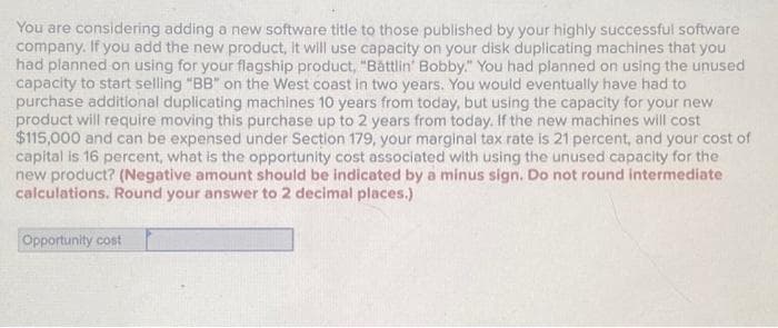 You are considering adding a new software title to those published by your highly successful software
company. If you add the new product, it will use capacity on your disk duplicating machines that you
had planned on using for your flagship product, "Battlin' Bobby." You had planned on using the unused
capacity to start selling "BB" on the West coast in two years. You would eventually have had to
purchase additional duplicating machines 10 years from today, but using the capacity for your new
product will require moving this purchase up to 2 years from today. If the new machines will cost
$115,000 and can be expensed under Section 179, your marginal tax rate is 21 percent, and your cost of
capital is 16 percent, what is the opportunity cost associated with using the unused capacity for the
new product? (Negative amount should be indicated by a minus sign. Do not round intermediate
calculations. Round your answer to 2 decimal places.)
Opportunity cost