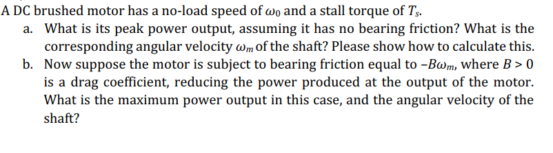 A DC brushed motor has a no-load speed of wo and a stall torque of Ts.
a. What is its peak power output, assuming it has no bearing friction? What is the
corresponding angular velocity wm of the shaft? Please show how to calculate this.
b. Now suppose the motor is subject to bearing friction equal to -Bwm, where B > 0
is a drag coefficient, reducing the power produced at the output of the motor.
What is the maximum power output in this case, and the angular velocity of the
shaft?
