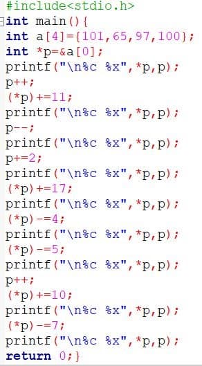 #include<stdio.h>
int main () {
int a[4]={101,65,97,100};
int *p=&a[0];
printf("\n%c %x", *p,p);
p++;
(*p) +=11;
printf ("\n%c 8x", *p,p);
p--;
printf("\n%c %x",*p,p);
p+=2;
printf("\n%c %x", *p,p);
(*p) +=17;
printf ("\n%c %x", *p,p);
(*p) -=4;
printf("\n%c 8x", *p,p);
(*p) -=5;
printf("\n%c %x", *p,p);
p++;
(*p) +=10;
printf("\n%c 8x",*p,p);
(*p) -=7;
printf("\n%c %x", *p,p);
return 0; }
