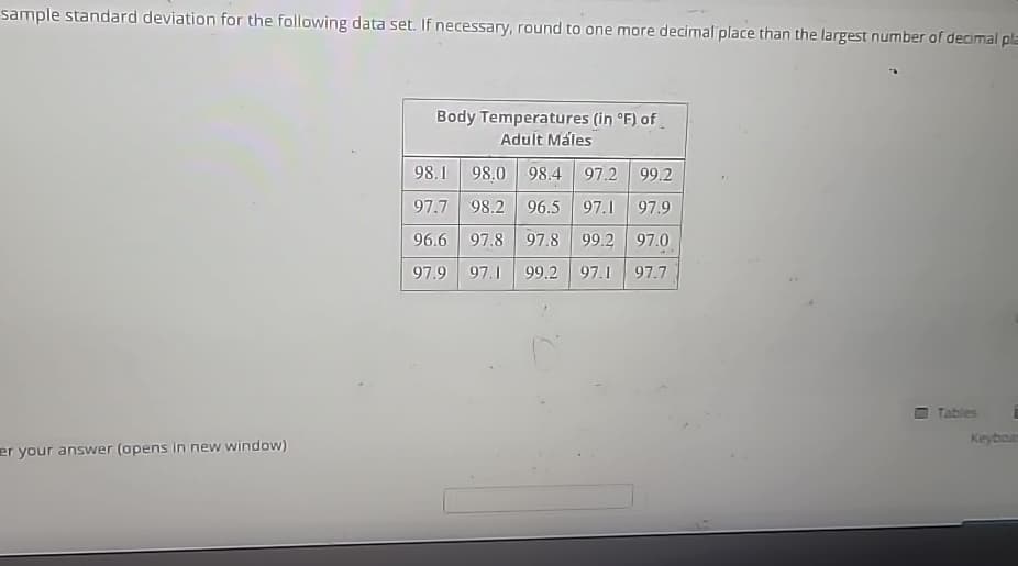 sample standard deviation for the following data set. If necessary, round to one more decimal place than the largest number of decimal pla
er your answer (opens in new window)
Body Temperatures (in °F) of
Adult Males
98.1 98.0 98.4 97.2 99.2
97.7 98.2 96.5 97.1 97.9
96.6 97.8 97.8 99.2
97.0
97.9 97.1 99.2 97.1
97.7
U
Tables
Keyboar
