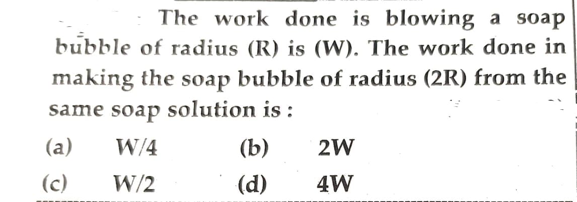 The work done is blowing a soap
bubble of radius (R) is (W). The work done in
making the soap bubble of radius (2R) from the
same soap solution is:
W/4
W/2
(a)
(c)
(b)
(d)
2W
4W