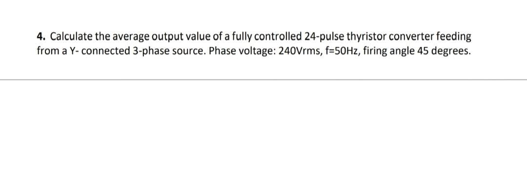 4. Calculate the average output value of a fully controlled 24-pulse thyristor converter feeding
from a Y-connected 3-phase source. Phase voltage: 240Vrms, f=50Hz, firing angle 45 degrees.