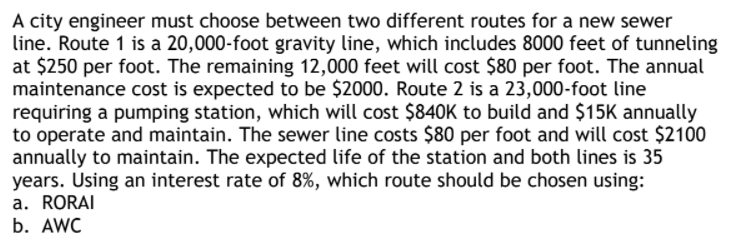 A city engineer must choose between two different routes for a new sewer
line. Route 1 is a 20,000-foot gravity line, which includes 8000 feet of tunneling
at $250 per foot. The remaining 12,000 feet will cost $80 per foot. The annual
maintenance cost is expected to be $2000. Route 2 is a 23,000-foot line
requiring a pumping station, which will cost $840K to build and $15K annually
to operate and maintain. The sewer line costs $80 per foot and will cost $2100
annually to maintain. The expected life of the station and both lines is 35
years. Using an interest rate of 8%, which route should be chosen using:
a. RORAI
b. AWC
