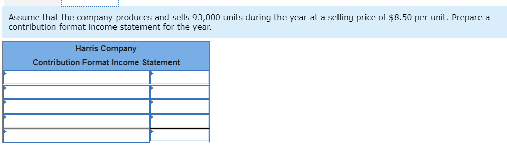 Assume that the company produces and sells 93,000 units during the year at a selling price of $8.50 per unit. Prepare a
contribution format income statement for the year.
Harris Company
Contribution Format Income Statement

