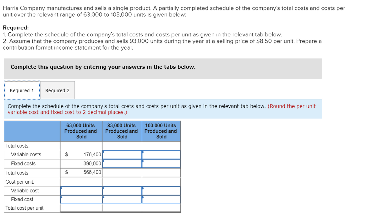Harris Company manufactures and sells a single product. A partially completed schedule of the company's total costs and costs per
unit over the relevant range of 63,000 to 103,000 units is given below:
Required:
1. Complete the schedule of the company's total costs and costs per unit as given in the relevant tab below.
2. Assume that the company produces and sells 93,000 units during the year at a selling price of $8.50 per unit. Prepare a
contribution format income statement for the year.
Complete this question by entering your answers in the tabs below.
Required 1
Required 2
Complete the schedule of the company's total costs and costs per unit as given in the relevant tab below. (Round the per unit
variable cost and fixed cost to 2 decimal places.)
63,000 Units
Produced and
Sold
83,000 Units
Produced and
Sold
103,000 Units
Produced and
Sold
Total costs:
Variable costs
$
176,400
Fixed costs
390,000
Total costs
$
566,400
Cost per unit:
Variable cost
Fixed cost
Total cost per unit
