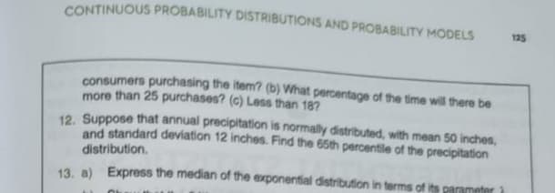 CONTINUOUS PROBABILITY DISTRIBUTIONS AND PROBABILITY MODELS
consumers purchasing the item? (b) What percentage of the time will there be
more than 25 purchases? (c) Less than 187
12. Suppose that annual precipitation is normally distributed, with mean 50 inches,
and standard deviation 12 inches. Find the 65th percentile of the precipitation
distribution.
13. a) Express the median of the exponential distribution in terms of its parameter 1
OL
125