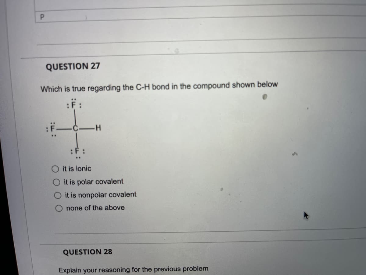 P.
QUESTION 27
Which is true regarding the C-H bond in the compound shown below
:F:
H.
:F :
it is ionic
it is polar covalent
it is nonpolar covalent
none of the above
QUESTION 28
Explain your reasoning for the previous problem

