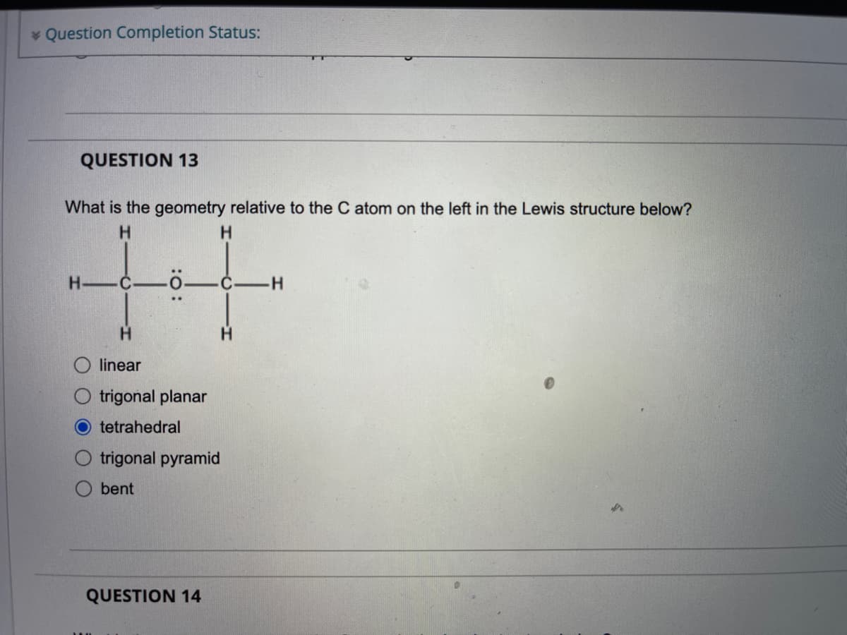 * Question Completion Status:
QUESTION 13
What is the geometry relative to the C atom on the left in the Lewis structure below?
H
C
H.
linear
trigonal planar
tetrahedral
trigonal pyramid
bent
QUESTION 14
: :
