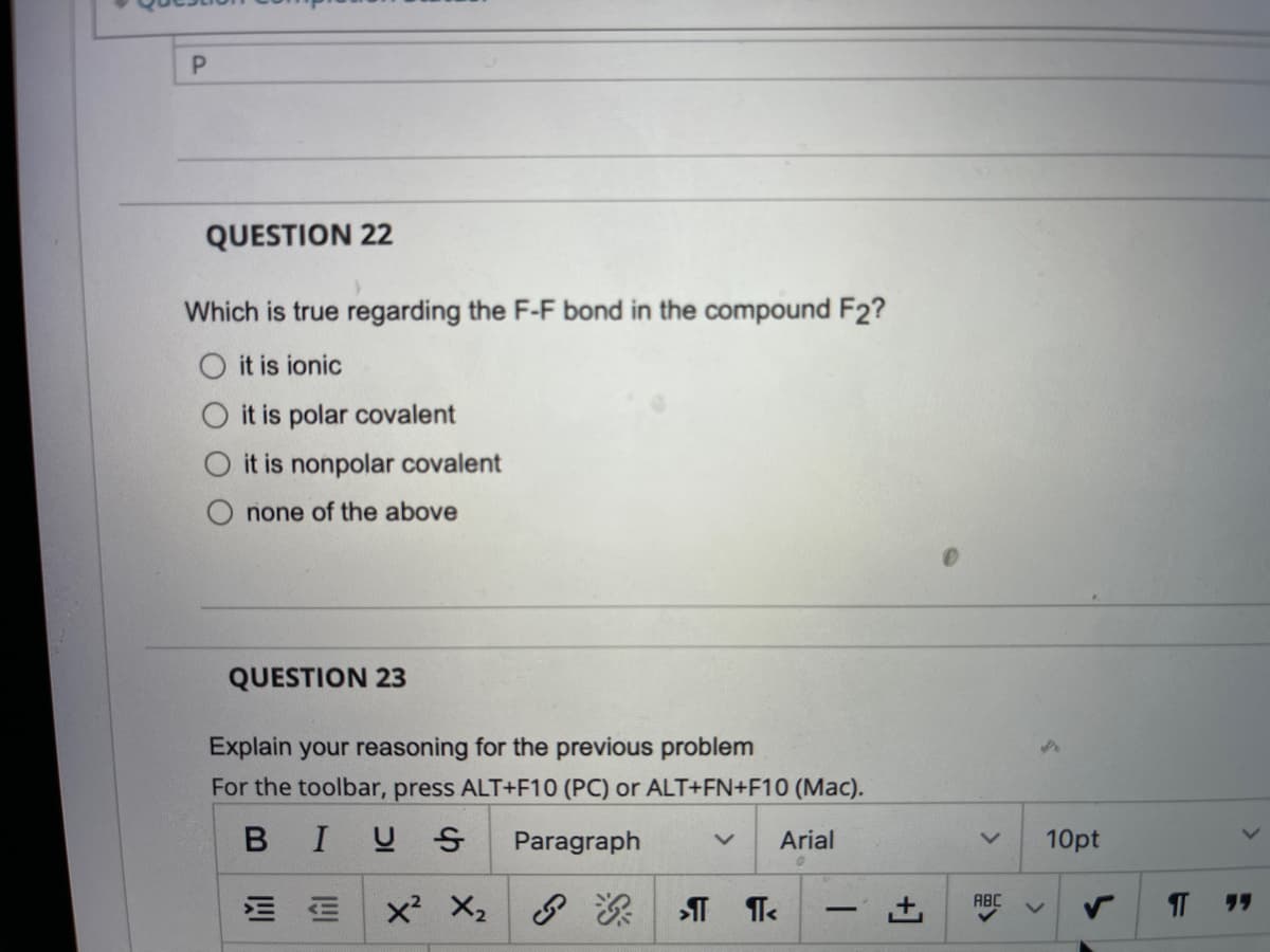P.
QUESTION 22
Which is true regarding the F-F bond in the compound F2?
O it is ionic
it is polar covalent
O it is nonpolar covalent
none of the above
QUESTION 23
Explain your reasoning for the previous problem
For the toolbar, press ALT+F10 (PC) or ALT+FN+F10 (Mac).
BIUS
Paragraph
Arial
10pt
ABC
יי
