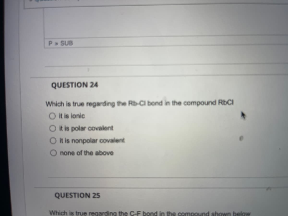 P» SUB
QUESTION 24
Which is true regarding the Rb-Cl bond in the compound RbCI
O it is ionic
O it is polar covalent
O it is nonpolar covalent
none of the above
QUESTION 25
Which is true regarding the C-F bond in the compound shown below
