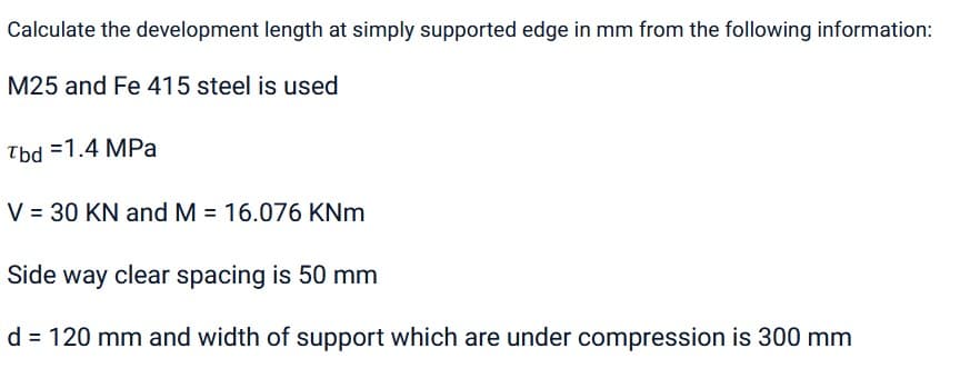 Calculate the development length at simply supported edge in mm from the following information:
M25 and Fe 415 steel is used
Tbd =1.4 MPa
V = 30 KN and M = 16.076 KNm
Side way clear spacing is 50 mm
d = 120 mm and width of support which are under compression is 300 mm