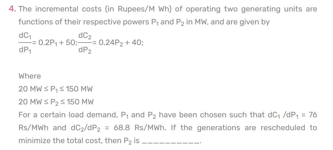 4. The incremental costs (in Rupees/M Wh) of operating two generating units are
functions of their respective powers P₁ and P2 in MW, and are given by
dC₁
dC₂
-= 0.2P₁ + 50;= 0.24P2 + 40;
dP₂
dP₁
Where
20 MW ≤ P₁ ≤ 150 MW
20 MW ≤ P₂ ≤ 150 MW
For a certain load demand, P₁ and P2 have been chosen such that dC₁ /dP₁ = 76
Rs/MWh and dC2/dP2 = 68.8 Rs/MWh. If the generations are rescheduled to
minimize the total cost, then P2 is.