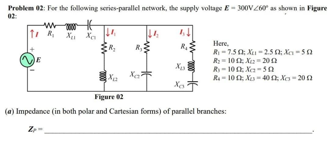 Problem 02: For the following series-parallel network, the supply voltage E 300VZ60° as shown in Figure
02:
Here,
+
R2
R3
R4
R1 = 7.5 Q; XL1 = 2.5 Q; XcI = 5 2
E
R2 = 10 N; XL2 = 20 2
X13
R3 = 10 Q; Xc2 = 5 2
R4 = 10 Q; XL3 = 40 Q; Xc3 = 20 2
Figure 02
(a) Impedance (in both polar and Cartesian forms) of parallel branches:
Zp =
