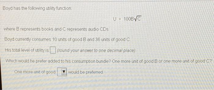 Boyd has the following utility function:
U = 100B/C
where B represents books and C represents audio CDs
Boyd currently consumes 10 units of good B and 36 units of good C.
His total level of utility is
(round your answer to one decimal place)
Which would he prefer added to his consumption bundle? One more unit of good B or one more unit of good C?
One more unit of good
would be preferred
