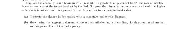 Suppose the economny is in a boom in which real GDP is greater than potential GDP. The rate of inflation,
however, remains at the target level set by the Fed. Suppose that financial markets are convinced that higher
inflation is imminent and, in agreement, the Fed decides to increase interest rates.
(a) Illustrate the change in Fed policy with a monetary policy rule diagram.
(b) Show, using the aggregate demand curve and an inflation adjustment line, the short-run, medium-run,
and long-run effect of the Fed's policy.

