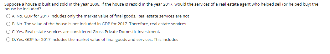 Suppose a house is built and sold in the year 2006. If the house is resold in the year 2017, would the services of a real estate agent who helped sell (or helped buy) the
house be included?
O A. No. GDP for 2017 includes only the market value of final goods. Real estate services are not
O B. No. The value of the house is not included in GDP for 2017. Therefore, real estate services
OC. Yes. Real estate services are considered Gross Private Domestic Investment.
O D. Yes. GDP for 2017 includes the market value of final goods and services. This includes
