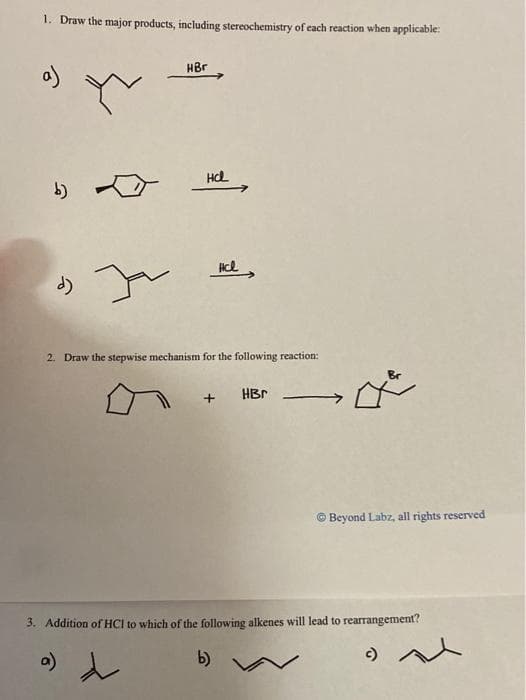 1. Draw the major products, including stereochemistry of each reaction when applicable:
HBr
b)
2. Draw the stepwise mechanism for the following reaction:
HBr
© Beyond Labz, all rights reserved
3. Addition of HCI to which of the following alkenes will lead to rearrangement?
b)
c)
