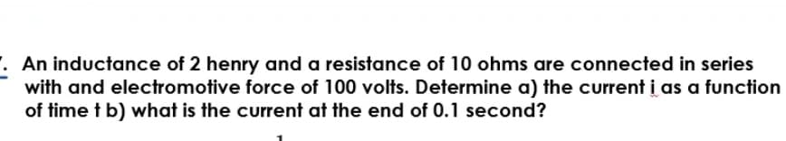 . An inductance of 2 henry and a resistance of 10 ohms are connected in series
with and electromotive force of 100 volts. Determine a) the current i as a function
of time t b) what is the current at the end of 0.1 second?