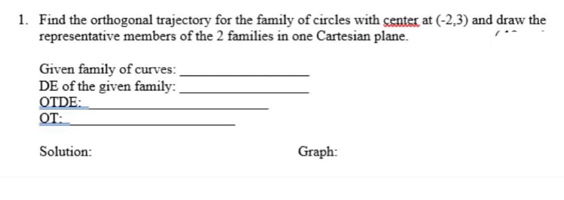 1. Find the orthogonal trajectory for the family of circles with center at (-2.3) and draw the
representative members of the 2 families in one Cartesian plane.
Given family of curves:
DE of the given family:
OTDE:
OT:
Solution:
Graph: