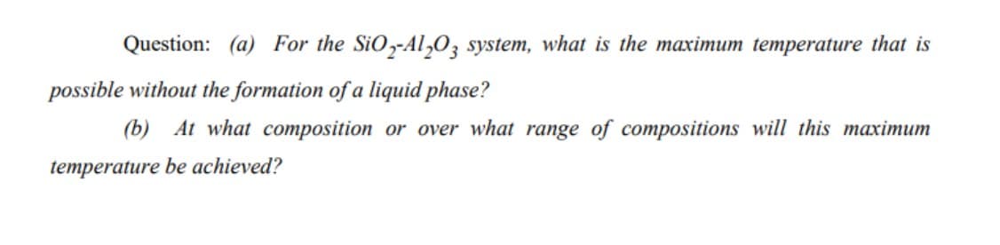Question: (a) For the SiO,-Al,0, system, what is the maximum temperature that is
possible without the formation of a liquid phase?
(b) At what composition or over what range of compositions will this maximum
temperature be achieved?
