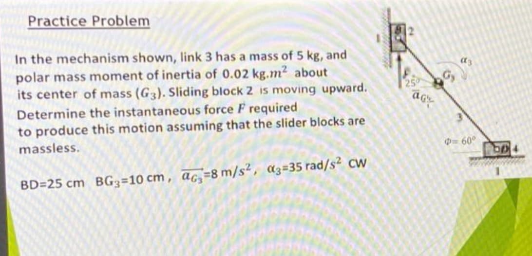 Practice Problem
In the mechanism shown, link 3 has a mass of 5 kg, and
polar mass moment of inertia of 0.02 kg.m2 about
its center of mass (G3). Sliding block 2 is moving upward.
250
Determine the instantaneous force F required
to produce this motion assuming that the slider blocks are
massless.
09 =
BD=25 cm BG3=10 cm, ac,=8 m/s2, a3=35 rad/s? cw
