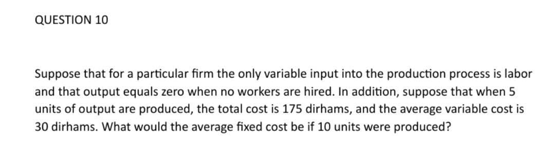 QUESTION 10
Suppose that for a particular firm the only variable input into the production process is labor
and that output equals zero when no workers are hired. In addition, suppose that when 5
units of output are produced, the total cost is 175 dirhams, and the average variable cost is
30 dirhams. What would the average fixed cost be if 10 units were produced?