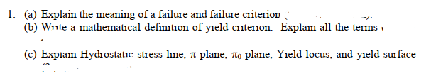 1. (a) Explain the meaning of a failure and failure criterion
(b) Write a mathematical definition of yield criterion. Explain all the terms,
(c) Explain Hydrostatic stress line, л-planе, лo-plane, Yield locus, and yield surface