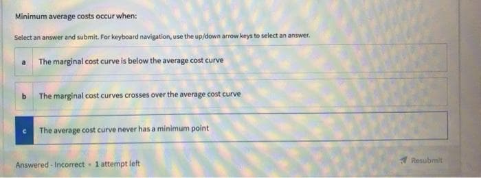 Minimum average costs occur when:
Select an answer and submit. For keyboard navigation, use the up/down arrow keys to select an answer.
a The marginal cost curve is below the average cost curve
b The marginal cost curves crosses over the average cost curve
The average cost curve never has a minimum point
Resubmit
Answered - Incorrect 1 attempt left
