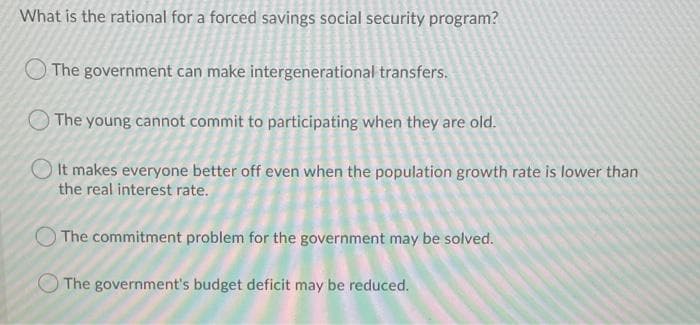 What is the rational for a forced savings social security program?
O The government can make intergenerational transfers.
The young cannot commit to participating when they are old.
It makes everyone better off even when the population growth rate is lower than
the real interest rate.
O The commitment problem for the government may be solved.
The government's budget deficit may be reduced.
