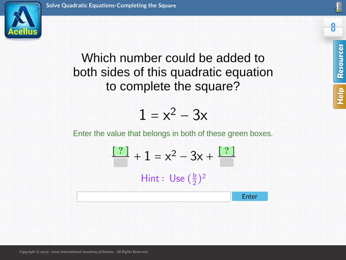 Solve Quadratic Equations-Completing the Square
Acellus
Which number could be added to
both sides of this quadratic equation
to complete the square?
1 = x² – 3x
Enter the value that belongs in both of these green boxes.
[?]
+1 = x2 – 3x +
[? ]
Hint : Use ()?
Enter
Copyright © 2003 - 2022 International Academy of Science. All Rights Reserved.
Help Resources
