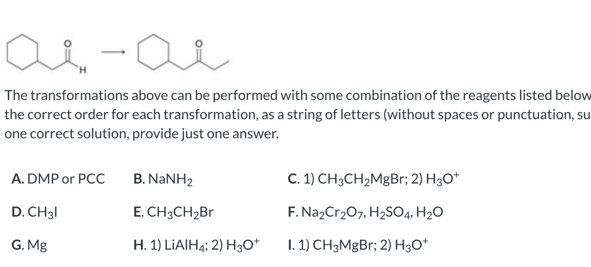 The transformations above can be performed with some combination of the reagents listed below
the correct order for each transformation, as a string of letters (without spaces or punctuation, su
one correct solution, provide just one answer.
A. DMP or PCC
B. NANH2
C. 1) CH3CH2MgBr; 2) H30*
D. CH31
E. CH3CH2BR
F. Na2Cr207, H2SO4, H20
G. Mg
H. 1) LIAIH4; 2) H3O*
1. 1) CH3MgBr; 2) H30*
