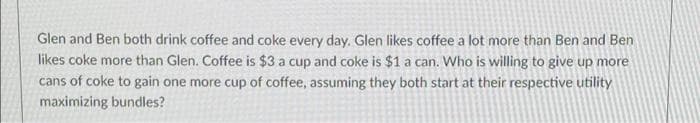 Glen and Ben both drink coffee and coke every day. Glen likes coffee a lot more than Ben and Ben
likes coke more than Glen. Coffee is $3 a cup and coke is $1 a can. Who is willing to give up more
cans of coke to gain one more cup of coffee, assuming they both start at their respective utility
maximizing bundles?