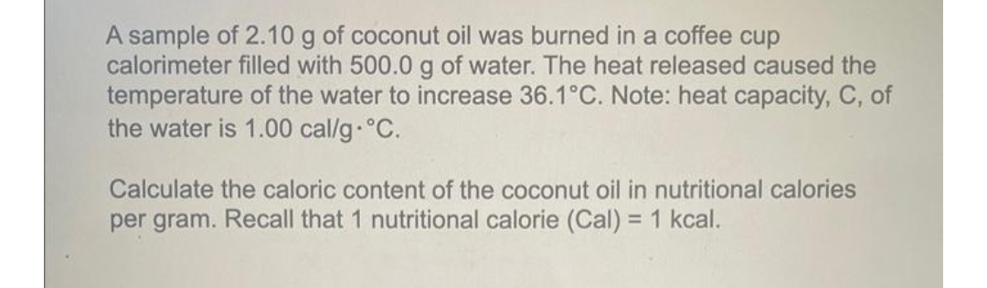 A sample of 2.10 g of coconut oil was burned in a coffee cup
calorimeter filled with 500.0 g of water. The heat released caused the
temperature of the water to increase 36.1°C. Note: heat capacity, C, of
the water is 1.00 cal/g °C.
Calculate the caloric content of the coconut oil in nutritional calories
per gram. Recall that 1 nutritional calorie (Cal) = 1 kcal.