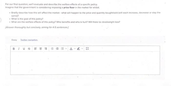 For our final question, we'll evaluate and describe the welfare effects of a specific policy.
Imagine that the government is considering imposing a price floor in the market for wheat.
- Briefly describe how this will affect the market what will happen to the price and quantity bought/sold (will each increase, decrease or stay the
same)?
What is the goal of this policy?
What are the welfare effects of this policy? Who benefits and who is hurt? Will there be deadweight loss?
(Answer thoroughly but concisely aiming for 4-5 sentences.]
Essay Toolbar navigation.
BIVE* 3