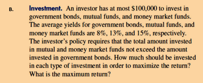 B.
Investment. An investor has at most $100,000 to invest in
government bonds, mutual funds, and money market funds.
The average yields for government bonds, mutual funds, and
money market funds are 8%, 13%, and 15%, respectively.
The investor's policy requires that the total amount invested
in mutual and money market funds not exceed the amount
invested in government bonds. How much should be invested
in each type of investment in order to maximize the return?
What is the maximum return?
