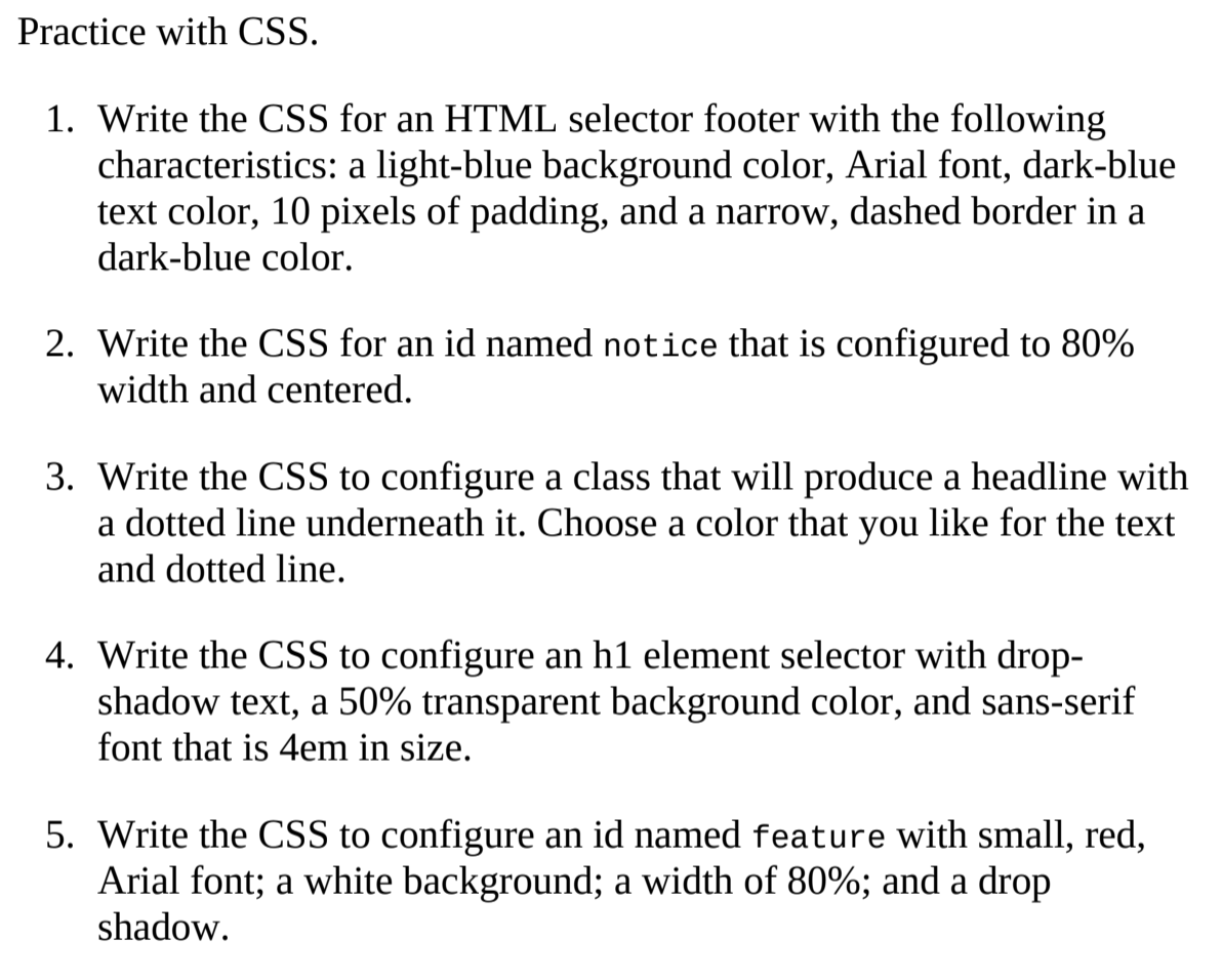 Practice with CSS.
1. Write the CSS for an HTML selector footer with the following
characteristics: a light-blue background color, Arial font, dark-blue
text color, 10 pixels of padding, and a narrow, dashed border in a
dark-blue color.
2. Write the CSS for an id named notice that is configured to 80%
width and centered.
3. Write the CSS to configure a class that will produce a headline with
a dotted line underneath it. Choose a color that you like for the text
and dotted line.
4. Write the CSS to configure an h1 element selector with drop-
shadow text, a 50% transparent background color, and sans-serif
font that is 4em in size.
5. Write the CSS to configure an id named feature with small, red,
Arial font; a white background; a width of 80%; and a drop
shadow.
