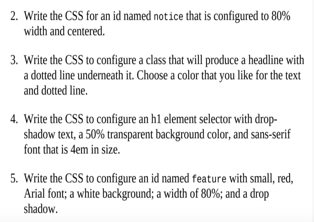 2. Write the CSS for an id named not:ice that is configured to 80%
width and centered.
3. Write the CSS to configure a class that will produce a headline with
a dotted line underneath it. Choose a color that you like for the text
and dotted line.
4. Write the CSS to configure an h1 element selector with drop-
shadow text, a 50% transparent background color, and sans-serif
font that is 4em in size.
5. Write the CSS to configure an id named feature with small, red,
Arial font; a white background; a width of 80%; and a drop
shadow.

