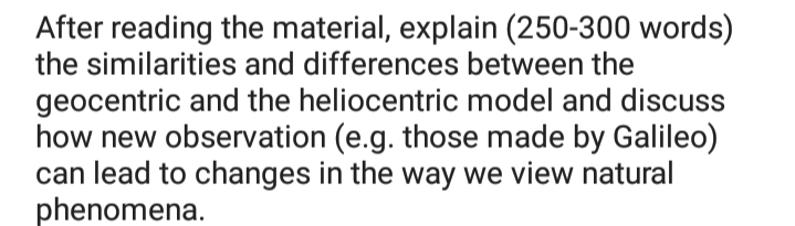 After reading the material, explain (250-300 words)
the similarities and differences between the
geocentric and the heliocentric model and discuss
how new observation (e.g. those made by Galileo)
can lead to changes in the way we view natural
phenomena.