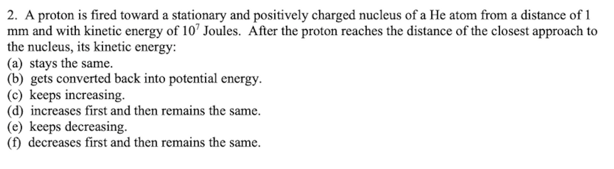 2. A proton is fired toward a stationary and positively charged nucleus of a He atom from a distance of 1
mm and with kinetic energy of 10' Joules. After the proton reaches the distance of the closest approach to
the nucleus, its kinetic energy:
(a) stays the same.
(b) gets converted back into potential energy.
(c) keeps increasing.
(d) increases first and then remains the same.
(e) keeps decreasing.
(f) decreases first and then remains the same.
