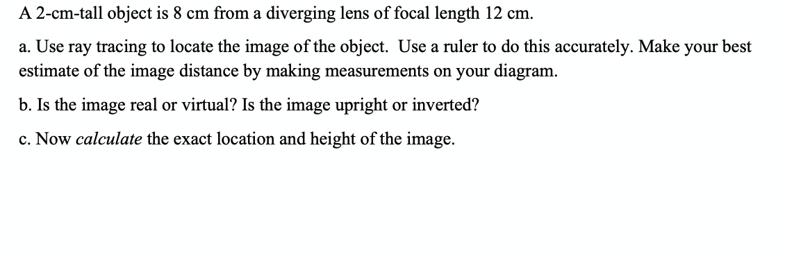 A 2-cm-tall object is 8 cm from a diverging lens of focal length 12 cm.
a. Use ray tracing to locate the image of the object. Use a ruler to do this accurately. Make your best
estimate of the image distance by making measurements on your diagram.
b. Is the image real or virtual? Is the image upright or inverted?
c. Now calculate the exact location and height of the image.
