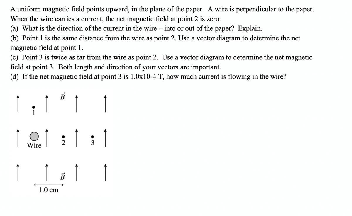 A uniform magnetic field points upward, in the plane of the paper. A wire is perpendicular to the
When the wire carries a current, the net magnetic field at point 2 is zero.
(a) What is the direction of the current in the wire – into or out of the paper? Explain.
раper.
(b) Point 1 is the same distance from the wire as point 2. Use a vector diagram to determine the net
magnetic field at point 1.
(c) Point 3 is twice as far from the wire as point 2. Use a vector diagram to determine the net magnetic
field at point 3. Both length and direction of your vectors are important.
(d) If the net magnetic field at point 3 is 1.0x10-4 T, how much current is flowing in the wire?
1요1 : 1 :1
Wire
1
1.0 cm
