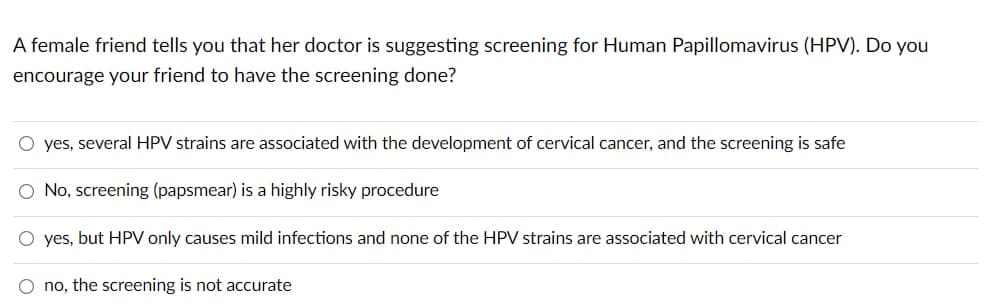 A female friend tells you that her doctor is suggesting screening for Human Papillomavirus (HPV). Do you
encourage your friend to have the screening done?
O yes, several HPV strains are associated with the development of cervical cancer, and the screening is safe
O No, screening (papsmear) is a highly risky procedure
O yes, but HPV only causes mild infections and none of the HPV strains are associated with cervical cancer
O no, the screening is not accurate

